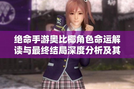 绝命手游奥比椰角色命运解读与最终结局深度分析及其带来的启示