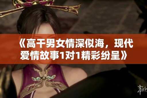 《高干男女情深似海，现代爱情故事1对1精彩纷呈》