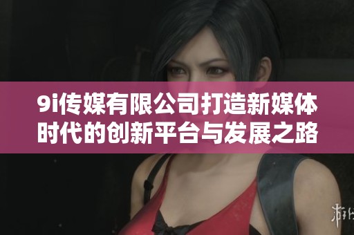 9i传媒有限公司打造新媒体时代的创新平台与发展之路
