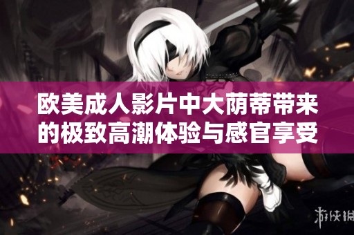 欧美成人影片中大荫蒂带来的极致高潮体验与感官享受