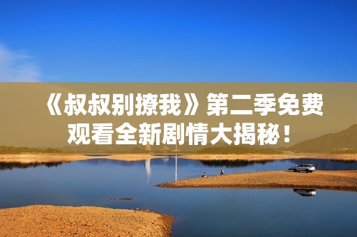 《叔叔别撩我》第二季免费观看全新剧情大揭秘！