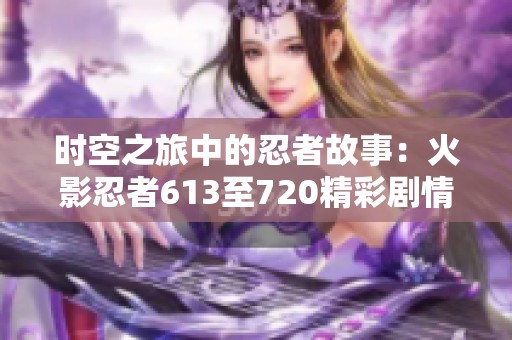 时空之旅中的忍者故事：火影忍者613至720精彩剧情全梳理与回顾