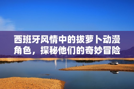 西班牙风情中的拔萝卜动漫角色，探秘他们的奇妙冒险之旅