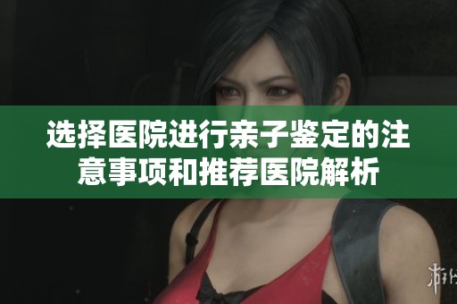 选择医院进行亲子鉴定的注意事项和推荐医院解析