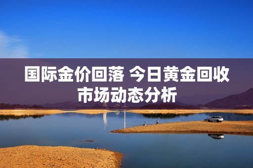 国际金价回落 今日黄金回收市场动态分析