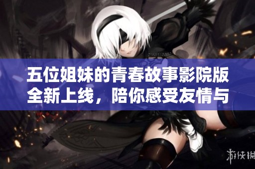 五位姐妹的青春故事影院版全新上线，陪你感受友情与成长