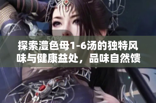 探索澧色母1-6汤的独特风味与健康益处，品味自然馈赠