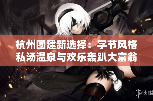 杭州团建新选择：字节风格私汤温泉与欢乐轰趴大富翁完美结合