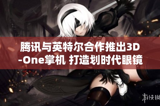 腾讯与英特尔合作推出3D-One掌机 打造划时代眼镜-free 3D游戏体验