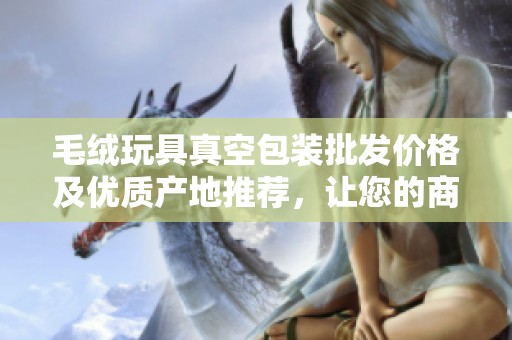 毛绒玩具真空包装批发价格及优质产地推荐，让您的商品更具竞争力