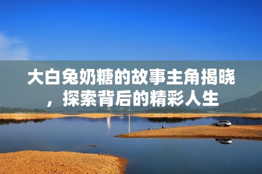 大白兔奶糖的故事主角揭晓，探索背后的精彩人生