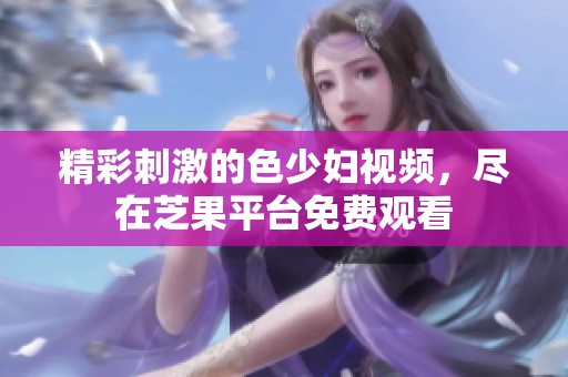 精彩刺激的色少妇视频，尽在芝果平台免费观看