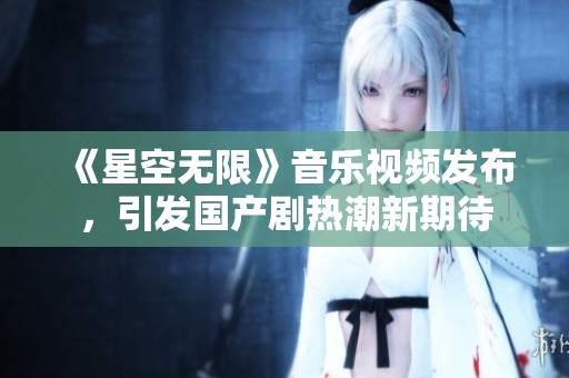 《星空无限》音乐视频发布，引发国产剧热潮新期待