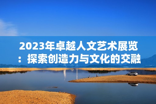 2023年卓越人文艺术展览：探索创造力与文化的交融之旅