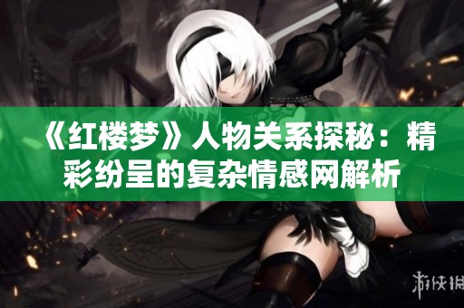 《红楼梦》人物关系探秘：精彩纷呈的复杂情感网解析