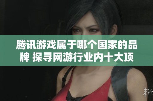腾讯游戏属于哪个国家的品牌 探寻网游行业内十大顶尖运营商