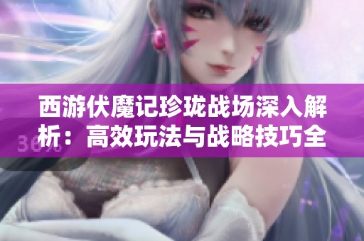 西游伏魔记珍珑战场深入解析：高效玩法与战略技巧全攻略，助你轻松上手