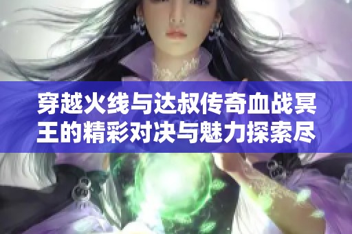 穿越火线与达叔传奇血战冥王的精彩对决与魅力探索尽在乐趣手游网