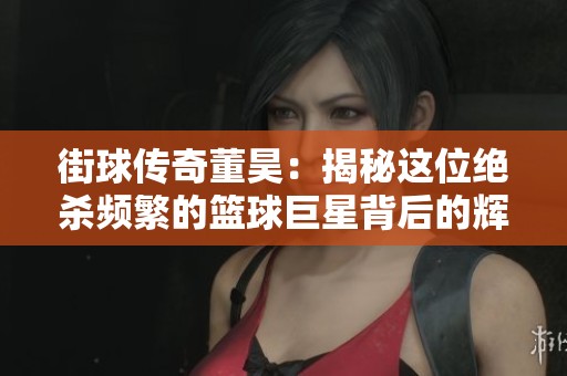 街球传奇董昊：揭秘这位绝杀频繁的篮球巨星背后的辉煌历程与挑战