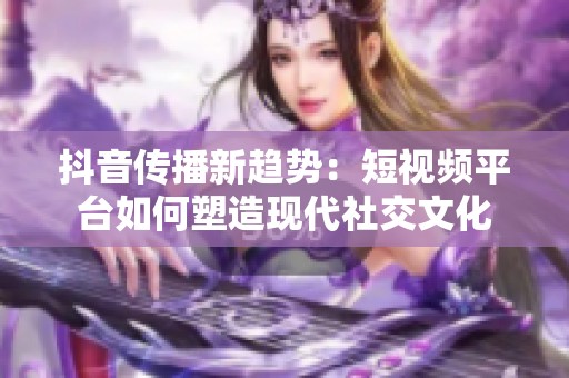 抖音传播新趋势：短视频平台如何塑造现代社交文化