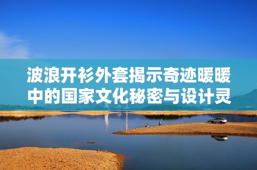 波浪开衫外套揭示奇迹暖暖中的国家文化秘密与设计灵感解析