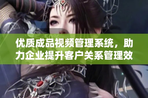 优质成品视频管理系统，助力企业提升客户关系管理效率