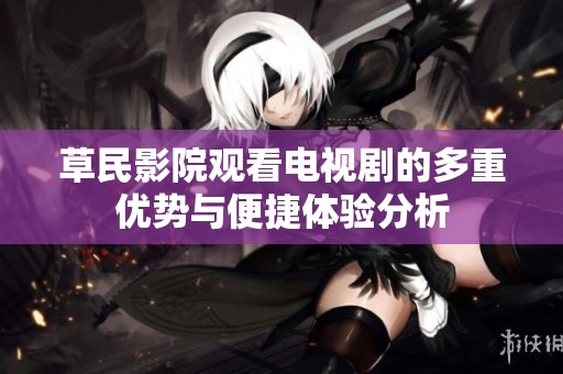 草民影院观看电视剧的多重优势与便捷体验分析