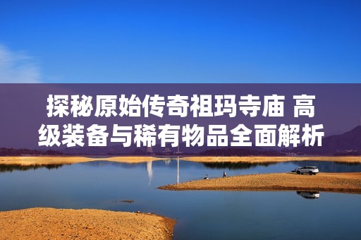 探秘原始传奇祖玛寺庙 高级装备与稀有物品全面解析与获取攻略