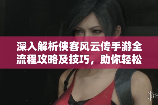 深入解析侠客风云传手游全流程攻略及技巧，助你轻松体验传奇侠客人生