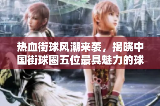 热血街球风潮来袭，揭晓中国街球圈五位最具魅力的球员排行榜