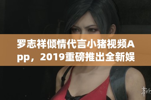 罗志祥倾情代言小猪视频App，2019重磅推出全新娱乐体验