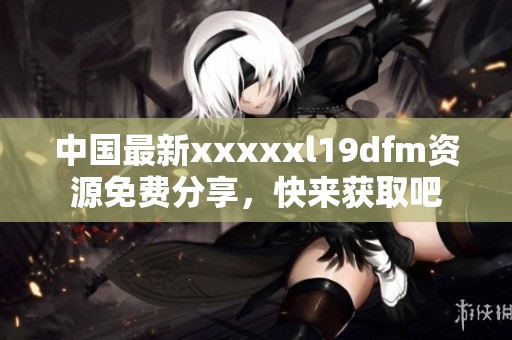 中国最新xxxxxl19dfm资源免费分享，快来获取吧