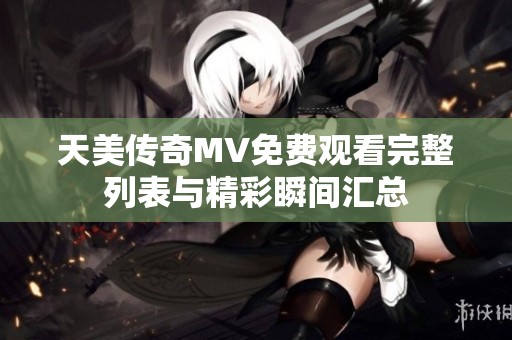 天美传奇MV免费观看完整列表与精彩瞬间汇总