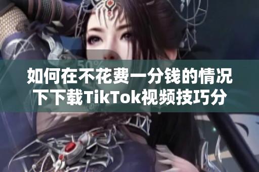 如何在不花费一分钱的情况下下载TikTok视频技巧分享