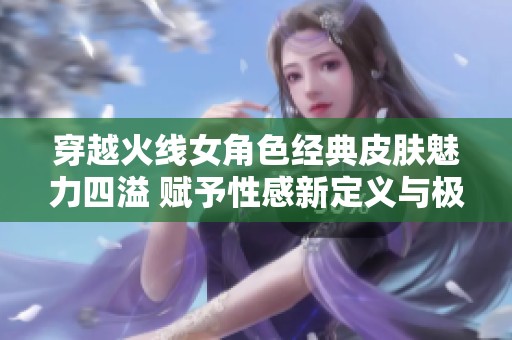 穿越火线女角色经典皮肤魅力四溢 赋予性感新定义与极致诱惑力