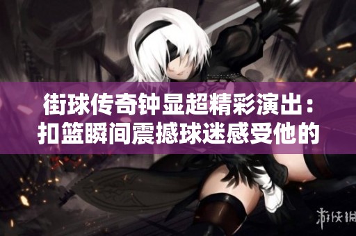 街球传奇钟显超精彩演出：扣篮瞬间震撼球迷感受他的激情与实力