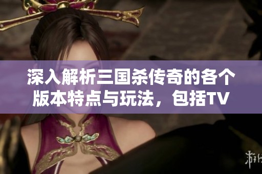 深入解析三国杀传奇的各个版本特点与玩法，包括TV版和百度版的详细信息与对比