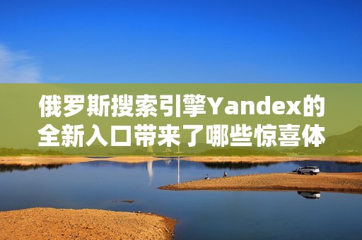 俄罗斯搜索引擎Yandex的全新入口带来了哪些惊喜体验