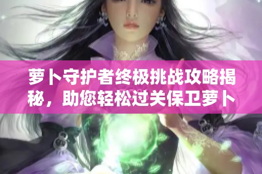 萝卜守护者终极挑战攻略揭秘，助您轻松过关保卫萝卜第42关心得分享