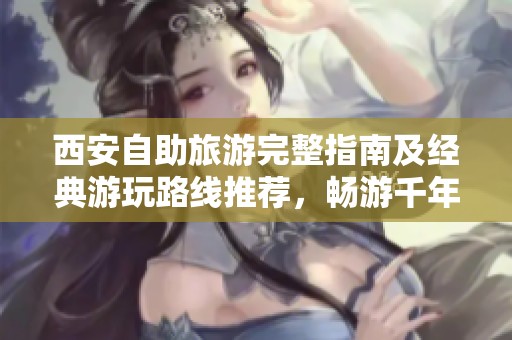 西安自助旅游完整指南及经典游玩路线推荐，畅游千年古都的魅力与风景