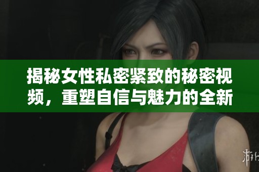 揭秘女性私密紧致的秘密视频，重塑自信与魅力的全新体验