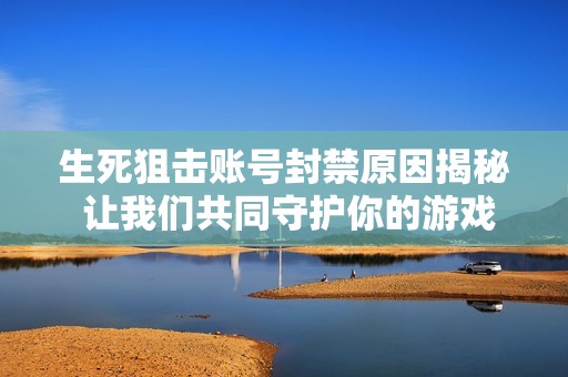 生死狙击账号封禁原因揭秘 让我们共同守护你的游戏账号安全