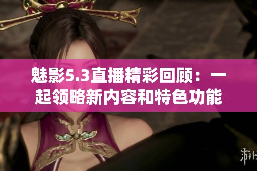 魅影5.3直播精彩回顾：一起领略新内容和特色功能