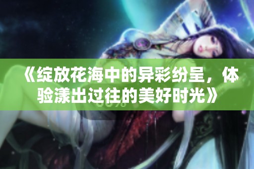 《绽放花海中的异彩纷呈，体验漾出过往的美好时光》