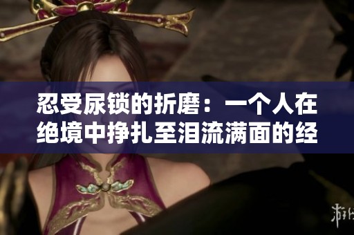 忍受尿锁的折磨：一个人在绝境中挣扎至泪流满面的经历