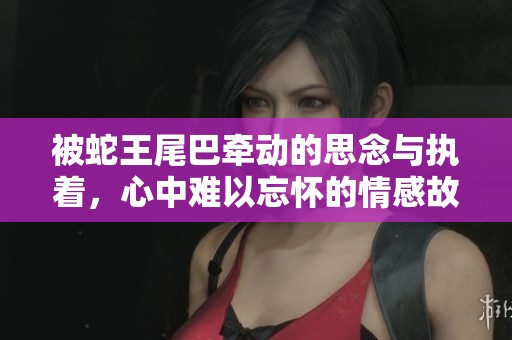被蛇王尾巴牵动的思念与执着，心中难以忘怀的情感故事