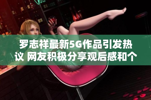 罗志祥最新5G作品引发热议 网友积极分享观后感和个人见解