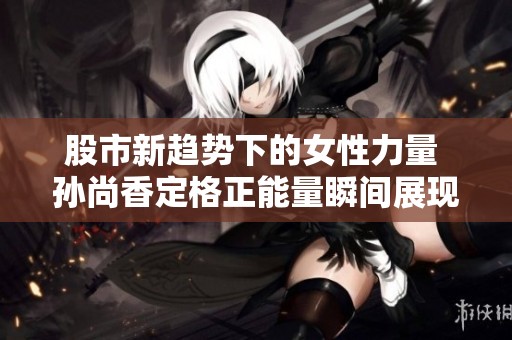 股市新趋势下的女性力量 孙尚香定格正能量瞬间展现独立魅力