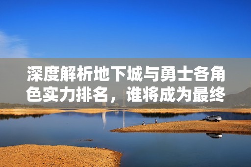 深度解析地下城与勇士各角色实力排名，谁将成为最终的最强勇者？