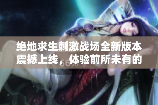 绝地求生刺激战场全新版本震撼上线，体验前所未有的战斗魅力与精彩冒险